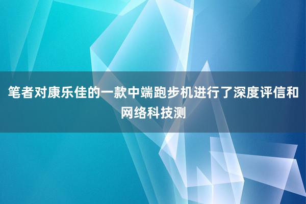 笔者对康乐佳的一款中端跑步机进行了深度评信和网络科技测